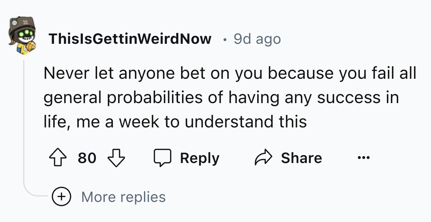 Luftwaffles - ThisIsGettinWeird Now . 9d ago Never let anyone bet on you because you fail all general probabilities of having any success in life, me a week to understand this 80 More replies